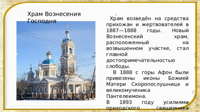 Храм Вознесения Господня  .  Храм возведён на средства прихожан и жертвователей в 1887—1888 годы. Новый Вознесенский храм, расположенный на возвышенном участке, стал главной достопримечательностью слободы.  В 1888 с горы Афон были привезены иконы Божией Матери Скоропослушница и великомученика Пантелеимона. В 1893 году усилиями приходского священника Иоанна Ершова в церковной ограде было построено одноэтажное каменное здание церковно-приходской школы. В начале XX века в приходе также состояли земское училище и школа грамоты в деревне Гремячка. 