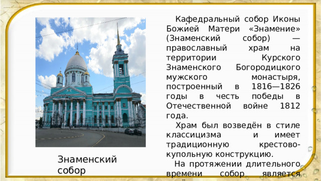  Кафедральный собор Иконы Божией Матери «Знамение» (Знаменский собор) — православный храм на территории Курского Знаменского Богородицкого мужского монастыря, построенный в 1816—1826 годы в честь победы в Отечественной войне 1812 года.  Храм был возведён в стиле классицизма и имеет традиционную крестово-купольную конструкцию.  На протяжении длительного времени собор является почётным местом хранения почитаемой чудотворной Курской Коренной иконы Божией Матери «Знамение», из собора ежегодно совершается крестный ход с перенесением иконы «Знамение» в Курскую Коренную Рождество-Богородичную пустынь.  . Знаменский собор 