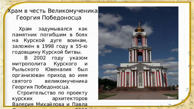 Храм в честь Великомученика  Георгия Победоносца  .  Храм задумывался как памятник погибшим в боях на Курской дуге воинам, заложен в 1998 году в 55-ю годовщину Курской битвы.  В 2002 году указом митрополита Курского и Рыльского Ювеналия был организован приход во имя святого великомученика Георгия Победоносца.  Строительство по проекту курских архитекторов Валерия Михайлова и Павла Пахомова окончено в 2008 году.  Храм был освящён 5 октября 2008 года, в год 65-летия Курской битвы, архиепископом Курским и Рыльским Германом. 