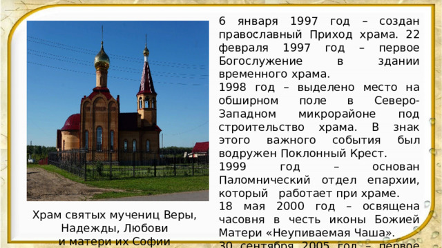 6 января 1997 год – создан православный Приход храма. 22 февраля 1997 год – первое Богослужение в здании временного храма. 1998 год – выделено место на обширном поле в Северо-Западном микрорайоне под строительство храма. В знак этого важного события был водружен Поклонный Крест. 1999 год – основан Паломнический отдел епархии, который работает при храме. 18 мая 2000 год – освящена часовня в честь иконы Божией Матери «Неупиваемая Чаша». 30 сентября 2005 год – первое Богослужение в новом храме. 30 сентября 2007 год – освящение Престола 30 сентября 2011 год - освящение архиепископом Курским и Рыльским Германом и архиепископом Берлинским и Великобританским Марком колоколов.  . Храм святых мучениц Веры, Надежды, Любови  и матери их Софии 