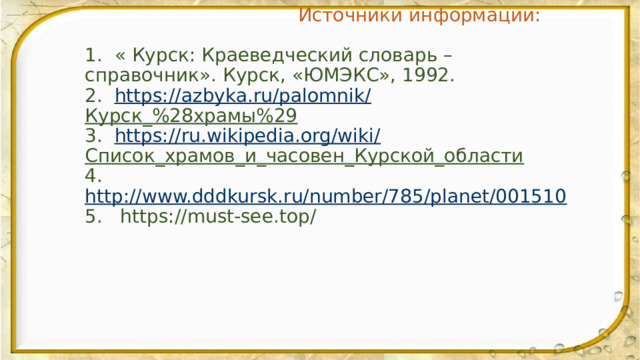   Источники информации:   1. « Курск: Краеведческий словарь – справочник». Курск, «ЮМЭКС», 1992.  2. https://azbyka.ru/palomnik/ Курск_%28храмы%29  3. https://ru.wikipedia.org/wiki/ Список_храмов_и_часовен_Курской_области  4. http://www.dddkursk.ru/number/785/planet/001510  5. https://must-see.top/ 