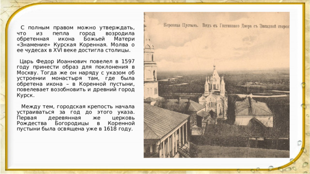  С полным правом можно утверждать, что из пепла город возродила обретенная икона Божьей Матери «Знамение» Курская Коренная. Молва о ее чудесах в XVI веке достигла столицы.  Царь Федор Иоаннович повелел в 1597 году принести образ для поклонения в Москву. Тогда же он наряду с указом об устроении монастыря там, где была обретена икона – в Коренной пустыни, повелевает возобновить и древний город Курск.  Между тем, городская крепость начала устраиваться за год до этого указа. Первая деревянная же церковь Рождества Богородицы в Коренной пустыни была освящена уже в 1618 году. 