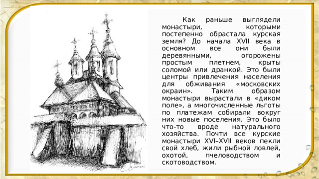  Как раньше выглядели монастыри, которыми постепенно обрастала курская земля? До начала XVII века в основном все они были деревянными, огорожены простым плетнем, крыты соломой или дранкой. Это были центры привлечения населения для обживания «московских окраин». Таким образом монастыри вырастали в «диком поле», а многочисленные льготы по платежам собирали вокруг них новые поселения. Это было что-то вроде натурального хозяйства. Почти все курские монастыри XVI–XVII веков пекли свой хлеб, жили рыбной ловлей, охотой, пчеловодством и скотоводством. 