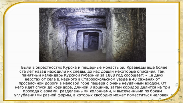  Были в окрестностях Курска и пещерные монастыри. Краеведы еще более ста лет назад находили их следы, до нас дошли некоторые описания. Так, памятный календарь Курской губернии за 1888 год сообщает: «...в двух верстах от села Шмарного в Старооскольском уезде в 40 саженях от проселочной дороги в меловой горе пещера с очень неудачным входом. От него идет спуск до коридора, длиной 3 аршина, затем коридор делится на три прохода с арками, разделенными колоннами, и высеченными по бокам углублениями разной формы, в которых свободно может поместиться человек. 