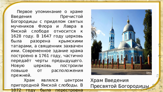  .  Первое упоминание о храме Введения Пречистой Богородицы с приделом святых мучеников Флора и Лавра в Ямской слободе относится к 1628 году. В 1647 году церковь была разорена крымскими татарами, а священник захвачен ими. Современное здание храма построено в 1761 году, частично передаёт черты предыдущего. Новую церковь построили повыше от расположения прежней.  Храм являлся центром пригородной Ямской слободы. В 1872 году была перестроена каменная колокольня. Каждый год во время Крестного хода из Коренной пустыни в Знаменский собор Курска чудотворная Курская Коренная икона Божией Матери «Знамение» на ночь с 12 на 13 сентября оставалась в Введенской церкви. Храм Введения Пресвятой Богородицы 