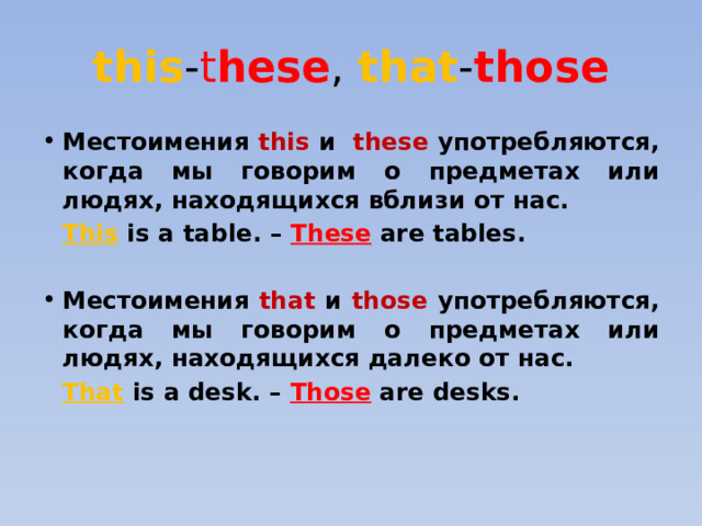this - t hese , that - those Местоимения this  и these употребляются, когда мы говорим о предметах или людях, находящихся вблизи от нас.  This is a table. – These are tables.  Местоимения that и those употребляются, когда мы говорим о предметах или людях, находящихся далеко от нас.  That is a desk. – Those are desks. 