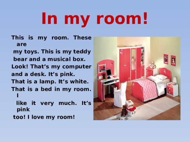 In my room! This is my room. These are  my toys. This is my teddy  bear and a musical box. Look! That’s my computer and a desk. It’s pink. That is a lamp. It’s white. That is a bed in my room. I  like it very much. It’s pink  too! I love my room! 