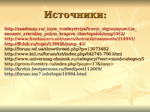 Источники: http://zaadonay.ru/_inyie_vozdeystviya/travyi_otgonyayuschie_ emonov_zveroboy_polyin_krapiva_chertopoloh/msg1062/ http://www.freelancers.net/users/Antracit/comments/214941/ http://ffclub.ru/topic/139926/jump_40/ http://forum.od.ua/showthread.php?p=13073482 http://www.kid.ru/forum/txt/index.php/t42745-700.html http://www.univermag.obninsk.ru/category/?sort=min&category5 http://green-forestry.ru/index.php?page=17&lang= http://krohis.bestpersons.ru/feed/post112669/ http://forum.say7.info/topic16984.html 