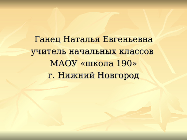 Ганец Наталья Евгеньевна учитель начальных классов МАОУ «школа 190» г. Нижний Новгород 