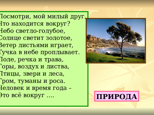 Посмотри, мой милый друг, Что находится вокруг? Небо светло-голубое, Солнце светит золотое, Ветер листьями играет, Тучка в небе проплывает. Поле, речка и трава, Горы, воздух и листва, Птицы, звери и леса, Гром, туманы и роса. Человек и время года – Это всё вокруг …. ПРИРОДА 