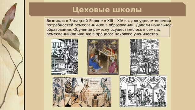 Цеховые школы Возникли в Западной Европе в XIII – XIV вв. для удовлетворения потребностей ремесленников в образовании. Давали начальное образование. Обучение ремеслу осуществлялось в семьях ремесленников или же в процессе цехового ученичества. 