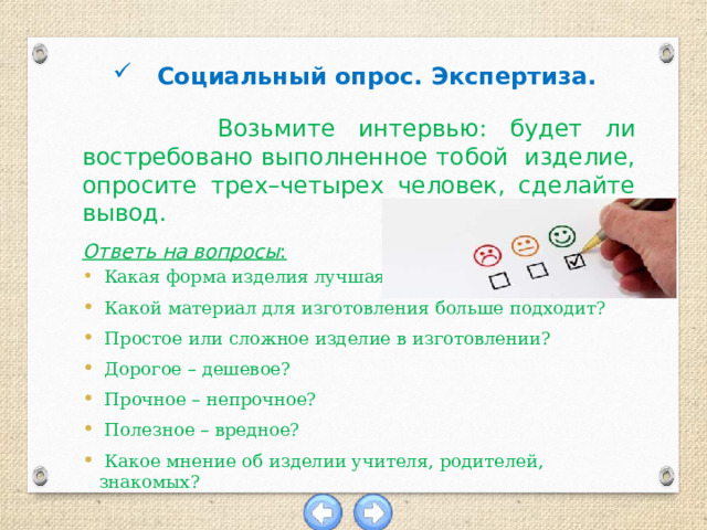 Социальный опрос. Экспертиза.  Возьмите интервью: будет ли востребовано выполненное тобой изделие, опросите трех–четырех человек, сделайте вывод. Ответь на вопросы :  Какая форма изделия лучшая?  Какой материал для изготовления больше подходит?  Простое или сложное изделие в изготовлении?  Дорогое – дешевое?  Прочное – непрочное?  Полезное – вредное?  Какое мнение об изделии учителя, родителей, знакомых? 