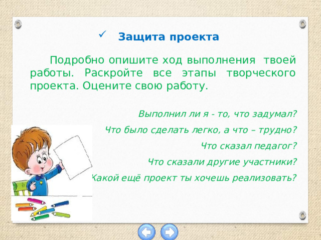 Защита проекта  Подробно опишите ход выполнения твоей работы. Раскройте все этапы творческого проекта. Оцените свою работу.  Выполнил ли я - то, что задумал? Что было сделать легко, а что – трудно? Что сказал педагог? Что сказали другие участники? Какой ещё проект ты хочешь реализовать? 
