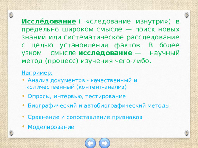 Иссле́дование  ( «следование изнутри») в предельно широком смысле — поиск новых знаний или систематическое расследование с целью установления фактов. В более узком смысле  исследование  — научный метод (процесс) изучения чего-либо.  Например:  Анализ документов - качественный и количественный (контент-анализ)  Опросы, интервью, тестирование  Биографический и автобиографический методы  Сравнение и сопоставление признаков  Моделирование 