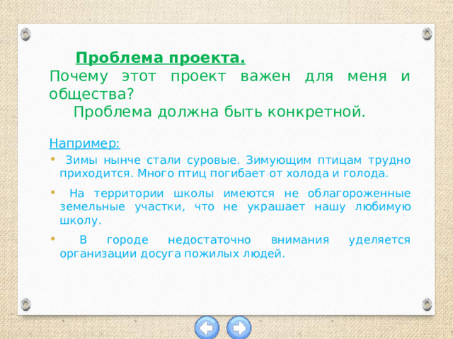  Проблема проекта. Почему этот проект важен для меня и общества?  Проблема должна быть конкретной.  Например:  Зимы нынче стали суровые. Зимующим птицам трудно приходится. Много птиц погибает от холода и голода.  На территории школы имеются не облагороженные земельные участки, что не украшает нашу любимую школу.  В городе недостаточно внимания уделяется организации досуга пожилых людей. 