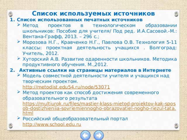 Список используемых источников Список использованных печатных источников Метод проектов в технологическом образовании школьников: Пособие для учителя/ Под ред. И.А.Сасовой.-М.: Вентана-Графф, 2013. – 296 с.; Морозова Н.Г., Кравченко Н.Г., Павлова О.В. Технология 5-11 классы: проектная деятельность учащихся . Волгоград: Учитель, 2012. Хуторский А.В. Развитие одаренности школьников. Методика продуктивного обучения. М.,2012. Активные ссылки на страницы материалов в Интернете Модель совместной деятельности учителя и учащихся над творческим проектом. http://metodist.edu54.ru/node/53071 Метод проектов как способ достижения современного образовательного результата https://multiurok.ru/files/mastier-klass-mietod-proiektov-kak-sposob-dostizhieniia-sovriemiennogho-obrazovatiel-nogho-riezul-tata.html Российский общеобразовательный портал  http://www.school.edu.ru 