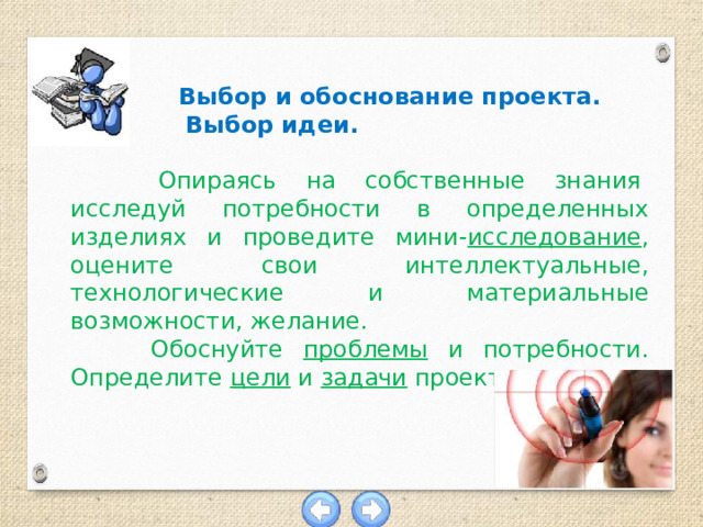   Выбор и обоснование проекта.  Выбор идеи.  Опираясь  на  собственные  знания  исследуй потребности в определенных изделиях и проведите мини- исследование , оцените свои интеллектуальные, технологические и материальные возможности, желание.  Обоснуйте проблемы и потребности. Определите цели и задачи проекта.  