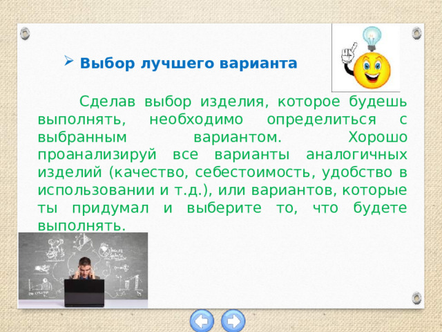 Выбор лучшего варианта  Сделав выбор изделия, которое будешь выполнять, необходимо определиться с выбранным вариантом. Хорошо проанализируй все варианты аналогичных изделий (качество, себестоимость, удобство в использовании и т.д.), или вариантов, которые ты придумал и выберите то, что будете выполнять. 