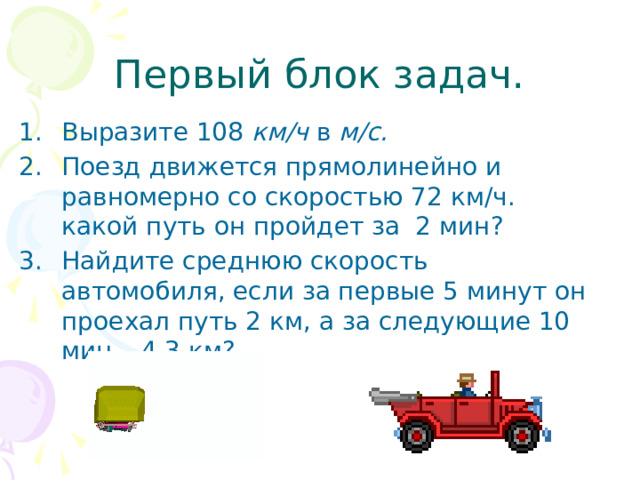 Первый блок задач. Выразите 108 км/ч в м/с. Поезд движется прямолинейно и равномерно со скоростью 72 км/ч. какой путь он пройдет за 2 мин? Найдите среднюю скорость автомобиля, если за первые 5 минут он проехал путь 2 км, а за следующие 10 мин – 4,3 км?  