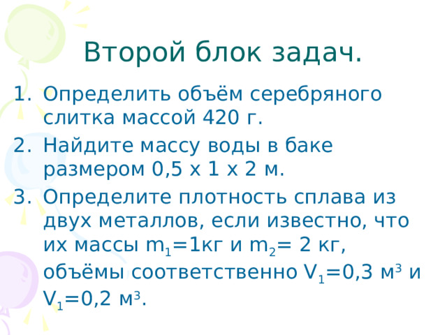 Второй блок задач. Определить объём серебряного слитка массой 420 г. Найдите массу воды в баке размером 0,5 х 1 х 2 м. Определите плотность сплава из двух металлов, если известно, что их массы m 1 =1кг и m 2 = 2 кг, объёмы соответственно V 1 =0,3 м 3 и V 1 =0,2 м 3 .  