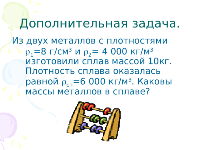 Дополнительная задача. Из двух металлов с плотностями  1 =8 г/см 3 и  2 = 4 000 кг/м 3 изготовили сплав массой 10кг. Плотность сплава оказалась равной  сп =6 000 кг/м 3 . Каковы массы металлов в сплаве?  