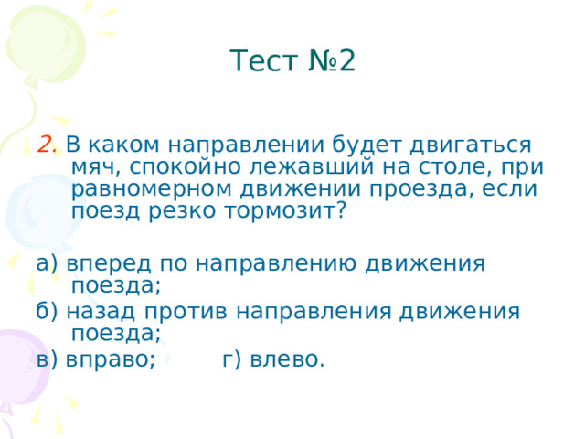 Тест №2   2.  В каком направлении будет двигаться мяч, спокойно лежавший на столе, при равномерном движении проезда, если поезд резко тормозит? а) вперед по направлению движения поезда; б) назад против направления движения поезда; в) вправо; г) влево.  