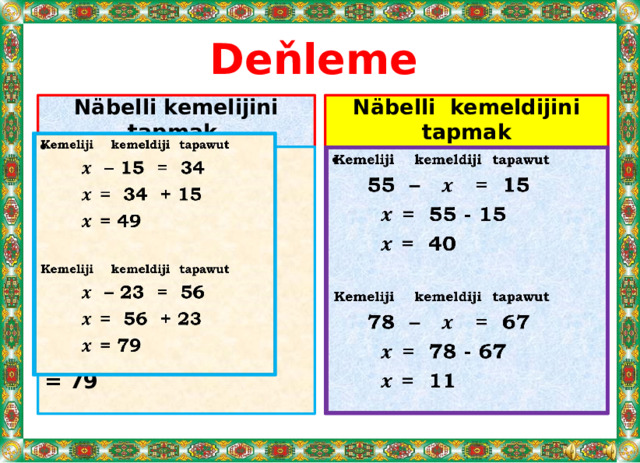 Deňleme  Näbelli kemeldijini tapmak Näbelli kemelijini tapmak   Kemeliji kemeldiji tapawut   Kemeliji kemeldiji tapawut  – 15 = 34  55 – = 15 = 34 + 15  = 55 - 15 = 49 = 40   Kemeliji kemeldiji tapawut Kemeliji kemeldiji tapawut  – 23 = 56  78 – = 67 = 56 + 23  = 78 - 67 = 11 = 79   