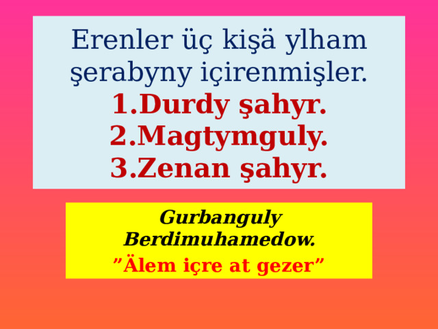  Erenler üç kişä ylham şerabyny içirenmişler.  1.Durdy şahyr.  2.Magtymguly.  3.Zenan şahyr.   Gurbanguly Berdimuhamedow. ” Älem içre at gezer” 