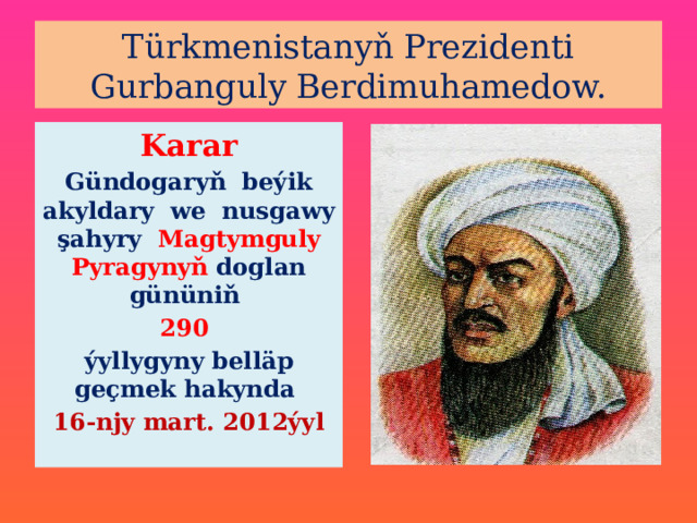 Türkmenistanyň Prezidenti Gurbanguly Berdimuhamedow. Karar Gündogaryň beýik akyldary we nusgawy şahyry Magtymguly Pyragynyň doglan gününiň 290 ýyllygyny belläp geçmek hakynda 16-njy mart. 2012ýyl  