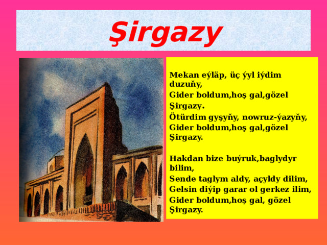 Şirgazy Mekan eýläp, üç ýyl iýdim duzuňy, Gider boldum,hoş gal,gözel Şirgazy . Ötürdim gyşyňy, nowruz-ýazyňy, Gider boldum,hoş gal,gözel Şirgazy.  Hakdan bize buýruk,baglydyr bilim, Sende taglym aldy, açyldy dilim, Gelsin diýip garar ol gerkez ilim, Gider boldum,hoş gal, gözel Şirgazy. 