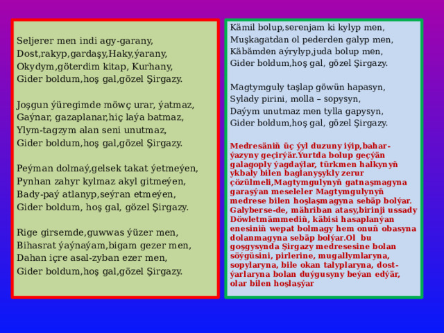 Kämil bolup,serenjam ki kylyp men, Muşkagatdan ol pederden galyp men, Seljerer men indi agy-garany, Käbämden aýrylyp,juda bolup men, Dost,rakyp,gardaşy,Haky,ýarany, Gider boldum,hoş gal, gözel Şirgazy. Okydym,göterdim kitap, Kurhany, Gider boldum,hoş gal,gözel Şirgazy. Magtymguly taşlap göwün hapasyn,  Sylady pirini, molla – sopysyn, Joşgun ýüregimde möwç urar, ýatmaz, Gaýnar, gazaplanar,hiç laýa batmaz, Daýym unutmaz men tylla gapysyn, Ylym-tagzym alan seni unutmaz, Gider boldum,hoş gal, gözel Şirgazy. Gider boldum,hoş gal,gözel Şirgazy. Medresäniň üç ýyl duzuny iýip,bahar-ýazyny geçirýär.Ýurtda bolup geçýän galagoply ýagdaýlar, türkmen halkynyň ykbaly bilen baglanyşykly zerur çözülmeli,Magtymgulynyň gatnaşmagyna garaşýan meseleler Magtymgulynyň medrese bilen hoşlaşmagyna sebäp bolýar. Galyberse-de, mähriban atasy,birinji ussady Döwletmämmediň, käbisi hasaplanýan enesiniň wepat bolmagy hem onuň obasyna dolanmagyna sebäp bolýar.Ol bu goşgysynda Şirgazy medresesine bolan söýgüsini, pirlerine, mugallymlaryna, sopylaryna, bile okan talyplaryna, dost-ýarlaryna bolan duýgusyny beýan edýär, olar bilen hoşlaşýar Peýman dolmaý,gelsek takat ýetmeýen, Pynhan zahyr kylmaz akyl gitmeýen, Bady-paý atlanyp,seýran etmeýen, Gider boldum, hoş gal, gözel Şirgazy. Rige girsemde,guwwas ýüzer men, Bihasrat ýaýnaýam,bigam gezer men, Dahan içre asal-zyban ezer men, Gider boldum,hoş gal,gözel Şirgazy.  