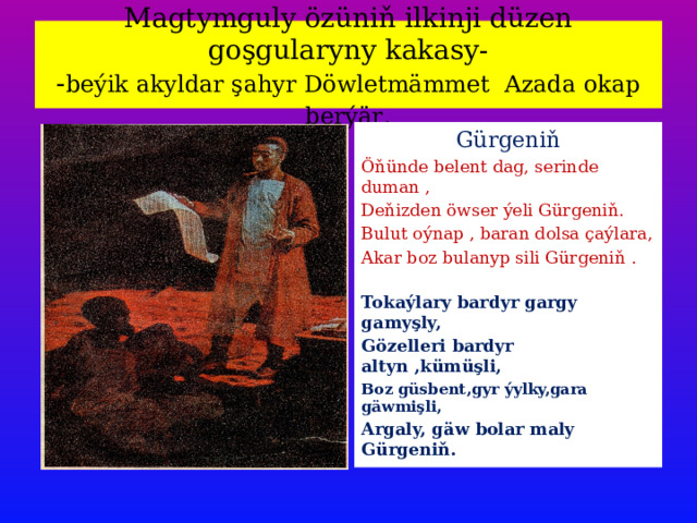  Magtymguly özüniň ilkinji düzen goşgularyny kakasy-  - beýik akyldar şahyr Döwletmämmet Azada okap berýär .   Gürgeniň Öňünde belent dag, serinde duman , Deňizden öwser ýeli Gürgeniň. Bulut oýnap , baran dolsa çaýlara, Akar boz bulanyp sili Gürgeniň . Tokaýlary bardyr gargy gamyşly, Gözelleri bardyr altyn ,kümüşli, Boz güsbent,gyr ýylky,gara gäwmişli, Argaly, gäw bolar maly Gürgeniň. 