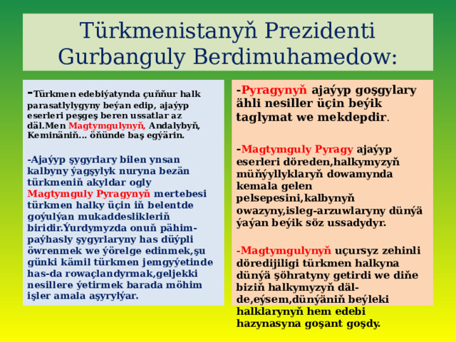 Türkmenistanyň Prezidenti Gurbanguly Berdimuhamedow: - Türkmen edebiýatynda çuňňur halk parasatlylygyny beýan edip, ajaýyp eserleri peşgeş beren ussatlar az däl.Men Magtymgulynyň, Andalybyň, Keminäniň... öňünde baş egýärin. - Pyragynyň ajaýyp goşgylary ähli nesiller üçin beýik taglymat we mekdepdir .   -Ajaýyp şygyrlary bilen ynsan kalbyny ýagşylyk nuryna bezän türkmeniň akyldar ogly Magtymguly Pyragynyň mertebesi türkmen halky üçin iň belentde goýulýan mukaddeslikleriň biridir.Ýurdymyzda onuň pähim-paýhasly şygyrlaryny has düýpli öwrenmek we ýörelge edinmek,şu günki kämil türkmen jemgyýetinde has-da rowaçlandyrmak,geljekki nesillere ýetirmek barada möhim işler amala aşyrylýar. - Magtymguly Pyragy ajaýyp eserleri döreden,halkymyzyň müňýyllyklaryň dowamynda kemala gelen pelsepesini,kalbynyň owazyny,isleg-arzuwlaryny dünýä ýaýan beýik söz ussadydyr.  -Magtymgulynyň uçursyz zehinli döredijiligi türkmen halkyna dünýä şöhratyny getirdi we diňe biziň halkymyzyň däl-de,eýsem,dünýäniň beýleki halklarynyň hem edebi hazynasyna goşant goşdy. 