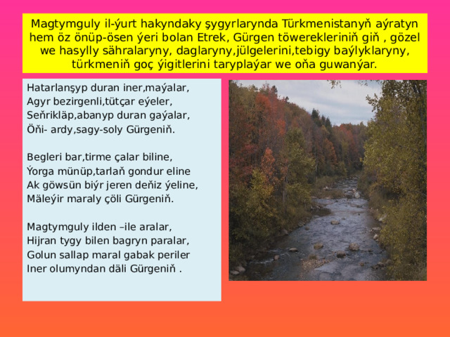 Magtymguly il-ýurt hakyndaky şygyrlarynda Türkmenistanyň aýratyn hem öz önüp-ösen ýeri bolan Etrek, Gürgen töwerekleriniň giň , gözel we hasylly sähralaryny, daglaryny,jülgelerini,tebigy baýlyklaryny, türkmeniň goç ýigitlerini taryplaýar we oňa guwanýar. Hatarlanşyp duran iner,maýalar, Agyr bezirgenli,tütçar eýeler, Seňrikläp,abanyp duran gaýalar, Öňi- ardy,sagy-soly Gürgeniň. Begleri bar,tirme çalar biline, Ýorga münüp,tarlaň gondur eline Ak göwsün biýr jeren deňiz ýeline, Mäleýir maraly çöli Gürgeniň. Magtymguly ilden –ile aralar, Hijran tygy bilen bagryn paralar, Golun sallap maral gabak periler Iner olumyndan däli Gürgeniň . 