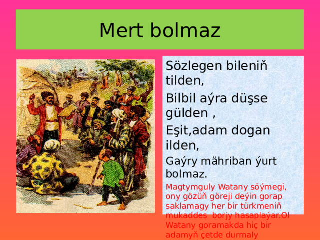 Mert bolmaz Sözlegen bileniň tilden, Bilbil aýra düşse gülden , Eşit,adam dogan ilden, Gaýry mähriban ýurt bolmaz. Magtymguly Watany söýmegi, ony gözüň göreji deýin gorap saklamagy her bir türkmeniň mukaddes borjy hasaplaýar.Ol Watany goramakda hiç bir adamyň çetde durmaly däldiginionuň hökmany borjy bolup durýandygyny tekrarlap, hakyky watançy batyr goç ýigit üçin derwaýys, zerur şertleri birin-birin sanap geçýär, 