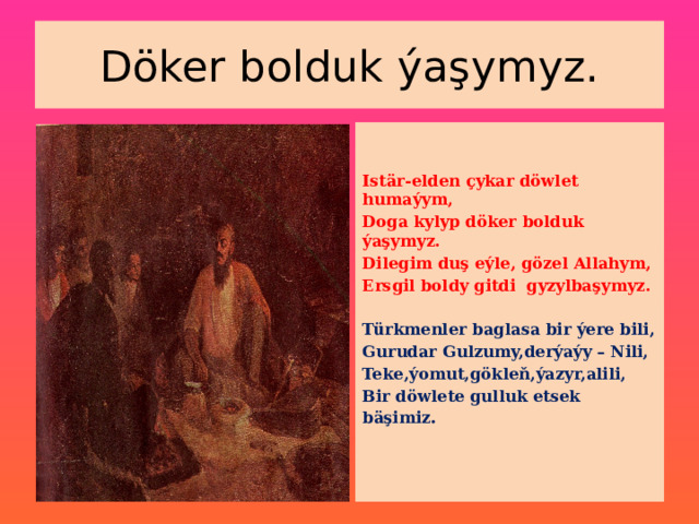 Döker bolduk ýaşymyz.   Istär-elden çykar döwlet humaýym, Doga kylyp döker bolduk ýaşymyz. Dilegim duş eýle, gözel Allahym, Ersgil boldy gitdi gyzylbaşymyz.  Türkmenler baglasa bir ýere bili, Gurudar Gulzumy,derýaýy – Nili, Teke,ýomut,gökleň,ýazyr,alili, Bir döwlete gulluk etsek bäşimiz .   