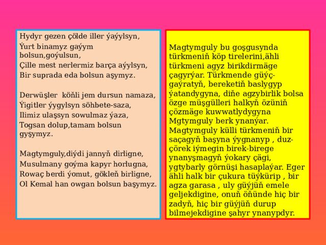 Hydyr gezen çölde iller ýaýylsyn, Ýurt binamyz gaýym bolsun,goýulsun, Magtymguly bu goşgusynda türkmeniň köp tirelerini,ähli türkmeni agyz birikdirmäge çagyrýar. Türkmende güýç-gaýratyň, bereketiň baslygyp ýatandygyna, diňe agzybirlik bolsa özge müşgülleri halkyň özüniň çözmäge kuwwatlydygyna Mgtymguly berk ynanýar. Magtymguly külli türkmeniň bir saçagyň başyna ýygnanyp , duz-çörek iýmegin birek-birege ynanyşmagyň ýokary çägi, ygtybarly görnüşi hasaplaýar. Eger ähli halk bir çukura tüýkürip , bir agza garasa , uly güýjüň emele geljekdigine, onuň öňünde hiç bir zadyň, hiç bir güýjüň durup bilmejekdigine şahyr ynanypdyr. Çille mest nerlermiz barça aýylsyn, Bir suprada eda bolsun aşymyz. Derwüşler köňli jem dursun namaza, Ýigitler ýygylsyn söhbete-saza, Ilimiz ulaşsyn sowulmaz ýaza, Togsan dolup,tamam bolsun gyşymyz. Magtymguly,diýdi jannyň dirligne, Musulmany goýma kapyr horlugna, Rowaç berdi ýomut, gökleň birligne, Ol Kemal han owgan bolsun başymyz. 