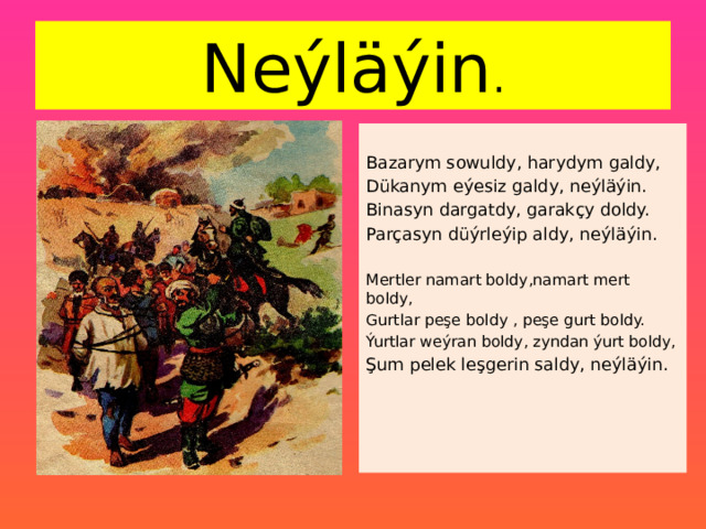 Neýläýin . Bazarym sowuldy, harydym galdy, Dükanym eýesiz galdy, neýläýin. Binasyn dargatdy, garakçy doldy. Parçasyn düýrleýip aldy, neýläýin. Mertler namart boldy,namart mert boldy, Gurtlar peşe boldy , peşe gurt boldy. Ýurtlar weýran boldy, zyndan ýurt boldy, Şum pelek leşgerin saldy, neýläýin. 