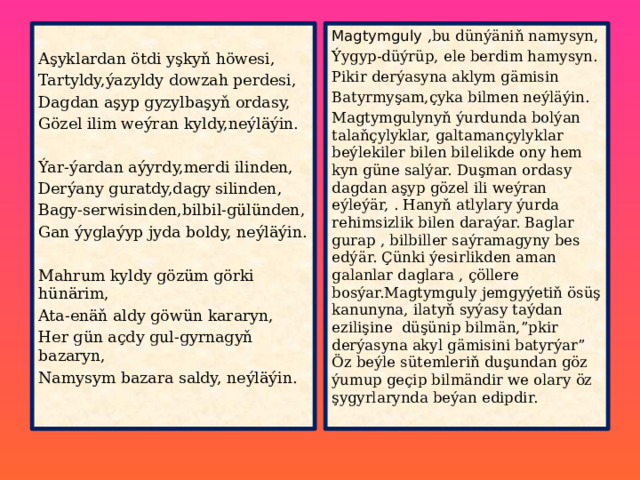 Magtymguly ,bu dünýäniň namysyn, Aşyklardan ötdi yşkyň höwesi, Ýygyp-düýrüp, ele berdim hamysyn. Tartyldy,ýazyldy dowzah perdesi, Pikir derýasyna aklym gämisin Dagdan aşyp gyzylbaşyň ordasy, Batyrmyşam,çyka bilmen neýläýin. Magtymgulynyň ýurdunda bolýan talaňçylyklar, galtamançylyklar beýlekiler bilen bilelikde ony hem kyn güne salýar. Duşman ordasy dagdan aşyp gözel ili weýran eýleýär, . Hanyň atlylary ýurda rehimsizlik bilen daraýar. Baglar gurap , bilbiller saýramagyny bes edýär. Çünki ýesirlikden aman galanlar daglara , çöllere bosýar.Magtymguly jemgyýetiň ösüş kanunyna, ilatyň syýasy taýdan ezilişine düşünip bilmän,”pkir derýasyna akyl gämisini batyrýar” Öz beýle sütemleriň duşundan göz ýumup geçip bilmändir we olary öz şygyrlarynda beýan edipdir. Gözel ilim weýran kyldy,neýläýin. Ýar-ýardan aýyrdy,merdi ilinden, Derýany guratdy,dagy silinden, Bagy-serwisinden,bilbil-gülünden, Gan ýyglaýyp jyda boldy, neýläýin. Mahrum kyldy gözüm görki hünärim, Ata-enäň aldy göwün kararyn, Her gün açdy gul-gyrnagyň bazaryn, Namysym bazara saldy, neýläýin. 