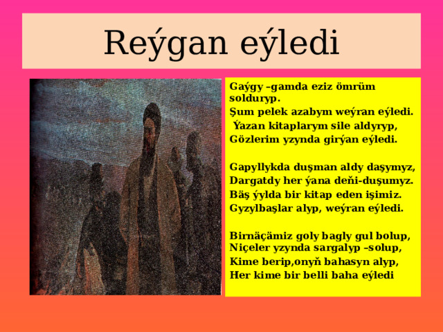 Reýgan eýledi Gaýgy –gamda eziz ömrüm solduryp. Şum pelek azabym weýran eýledi.  Ýazan kitaplarym sile aldyryp, Gözlerim yzynda girýan eýledi.  Gapyllykda duşman aldy daşymyz, Dargatdy her ýana deňi-duşumyz. Bäş ýylda bir kitap eden işimiz. Gyzylbaşlar alyp, weýran eýledi.  Birnäçämiz goly bagly gul bolup, Niçeler yzynda sargalyp –solup, Kime berip,onyň bahasyn alyp, Her kime bir belli baha eýledi 