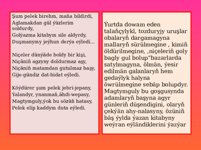 Şum pelek birehm, maňa bildirdi, Aglamakdan gül ýüzlerim soldurdy, Ýurtda dowam eden talaňçylykl, tozduryjy uruşlar obalaryň dargamagyna mallaryň sürülmegine , kimiň öldürilmegine, ,niçeleriň goly bagly gul bolup”bazarlarda satylmagyna, ölmän, ýesir edilmän galanlaryň hem gedaýlyk halyna öwrülmegine sebäp bolupdyr. Magtymguly bu goşgusynda adamlaryň başyna agyr günleriň düşendigini, olaryň çekýän ahy-nalasyny, özüniň bäş ýylda ýazan kitabyny weýran eýländiklerini ýazýar Golýazma kitabym sile aldyrdy, Duşmanymy jeýhun derýa eýledi... Niçeler dünýäde boldy bir kişi, Niçäniň agzyny doldurmaz aşy, Niçäniň matamdan gutulmaz başy, Gije-gündiz dat-bidat eýledi. Köýdürer şum pelek jebri-jepany, Ýalandyr, ynanmaň,ähdi-wepasy, Magtymguly,ýok bu sözüň hatasy, Pelek elip kaddym duta eýledi. 
