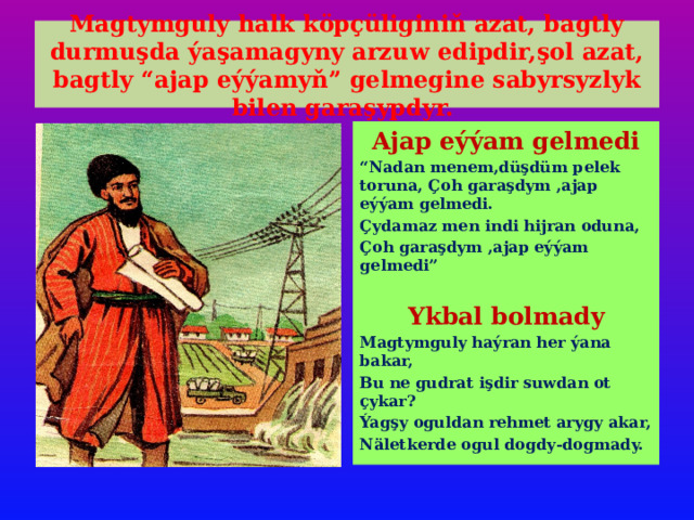 Magtymguly halk köpçüliginiň azat, bagtly durmuşda ýaşamagyny arzuw edipdir,şol azat, bagtly “ajap eýýamyň” gelmegine sabyrsyzlyk bilen garaşypdyr. Ajap eýýam gelmedi “ Nadan menem,düşdüm pelek toruna, Çoh garaşdym ,ajap eýýam gelmedi. Çydamaz men indi hijran oduna, Çoh garaşdym ,ajap eýýam gelmedi”  Ykbal bolmady Magtymguly haýran her ýana bakar, Bu ne gudrat işdir suwdan ot çykar? Ýagşy oguldan rehmet arygy akar, Näletkerde ogul dogdy-dogmady. 