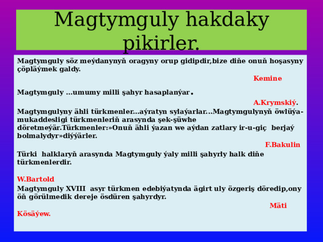 Magtymguly hakdaky pikirler. Magtymguly söz meýdanynyň oragyny orup gidipdir,bize diňe onuň hoşasyny çöpläýmek galdy.  Kemine Magtymguly ...umumy milli şahyr hasaplanýar .  A.Krymskiý . Magtymgulyny ähli türkmenler...aýratyn sylaýarlar...Magtymgulynyň öwlüýa-mukaddesligi türkmenleriň arasynda şek-şüwhe döretmeýär.Türkmenler:»Onuň ähli ýazan we aýdan zatlary ir-u-giç berjaý bolmalydyr»diýýärler.  F.Bakulin Türki halklaryň arasynda Magtymguly ýaly milli şahyrly halk diňe türkmenlerdir.  W.Bartold Magtymguly XVIII asyr türkmen edebiýatynda ägirt uly özgeriş döredip,ony öň görülmedik dereje ösdüren şahyrdyr.  Mäti Kösäýew. 