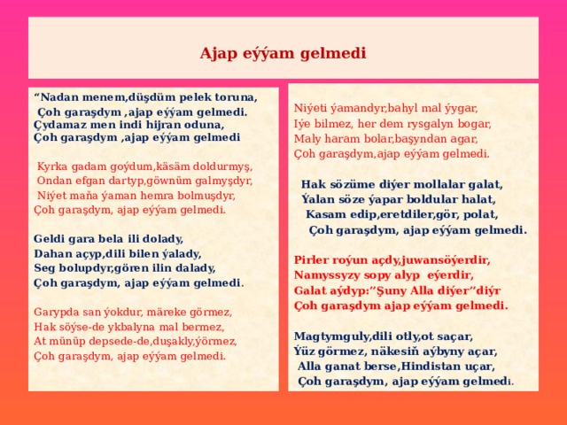   Ajap eýýam gelmedi    Niýeti ýamandyr,bahyl mal ýygar, Iýe bilmez, her dem rysgalyn bogar, Maly haram bolar,başyndan agar, Çoh garaşdym,ajap eýýam gelmedi.  Hak sözüme diýer mollalar galat,  Ýalan söze ýapar boldular halat,  Kasam edip,eretdiler,gör, polat,  Çoh garaşdym, ajap eýýam gelmedi. Pirler roýun açdy,juwansöýerdir, Namyssyzy sopy alyp eýerdir, Galat aýdyp:’’Şuny Alla diýer’’diýr Çoh garaşdym ajap eýýam gelmedi. Magtymguly,dili otly,ot saçar, Ýüz görmez, näkesiň aýbyny açar,  Alla ganat berse,Hindistan uçar,  Çoh garaşdym, ajap eýýam gelmed i. “ Nadan menem,düşdüm pelek toruna,  Çoh garaşdym ,ajap eýýam gelmedi.  Çydamaz men indi hijran oduna,  Çoh garaşdym ,ajap eýýam gelmedi   Kyrka gadam goýdum,käsäm doldurmyş,  Ondan efgan dartyp,göwnüm galmyşdyr,  Niýet maňa ýaman hemra bolmuşdyr, Çoh garaşdym, ajap eýýam gelmedi. Geldi gara bela ili dolady, Dahan açyp,dili bilen ýalady, Seg bolupdyr,gören ilin dalady, Çoh garaşdym, ajap eýýam gelmedi . Garypda san ýokdur, märeke görmez, Hak söýse-de ykbalyna mal bermez, At münüp depsede-de,duşakly,ýörmez, Çoh garaşdym, ajap eýýam gelmedi. 