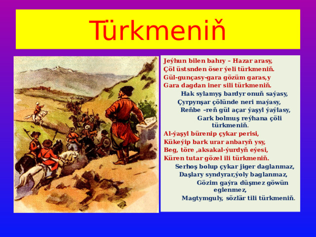 Türkmeniň Jeýhun bilen bahry – Hazar arasy, Çöl üstsnden öser ýeli türkmeniň. Gül-gunçasy-gara gözüm garas,y Gara dagdan iner sili türkmeniň.  Hak sylamyş bardyr onuň saýasy, Çyrpynşar çölünde neri maýasy,  Reňbe –reň gül açar ýaşyl ýaýlasy,  Gark bolmuş reýhana çöli türkmeniň . Al-ýaşyl bürenip çykar perisi, Kükeýip bark urar anbaryň ysy, Beg, töre ,aksakal-ýurdyň eýesi, Küren tutar gözel ili türkmeniň.  Serhoş bolup çykar jiger daglanmaz,  Daşlary syndyrar,ýoly baglanmaz,  Gözim gaýra düşmez göwün eglenmez,  Magtymguly, sözlär tili türkmeniň . 
