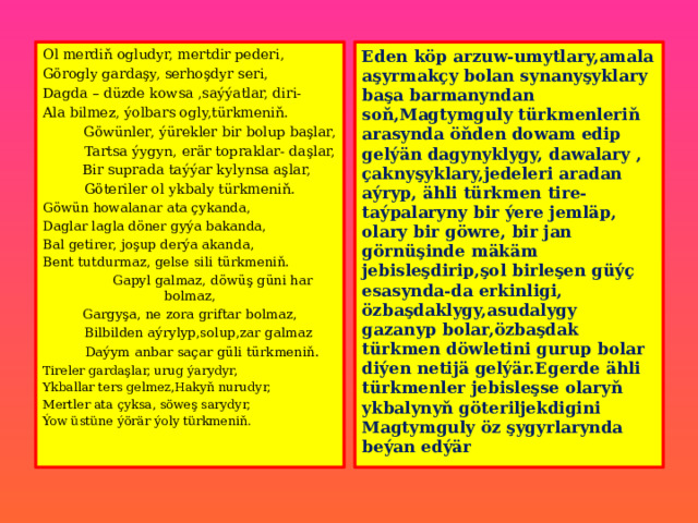 Ol merdiň ogludyr, mertdir pederi, Eden köp arzuw-umytlary,amala aşyrmakçy bolan synanyşyklary başa barmanyndan soň,Magtymguly türkmenleriň arasynda öňden dowam edip gelýän dagynyklygy, dawalary , çaknyşyklary,jedeleri aradan aýryp, ähli türkmen tire-taýpalaryny bir ýere jemläp, olary bir göwre, bir jan görnüşinde mäkäm jebisleşdirip,şol birleşen güýç esasynda-da erkinligi, özbaşdaklygy,asudalygy gazanyp bolar,özbaşdak türkmen döwletini gurup bolar diýen netijä gelýär.Egerde ähli türkmenler jebisleşse olaryň ykbalynyň göteriljekdigini Magtymguly öz şygyrlarynda beýan edýär Görogly gardaşy, serhoşdyr seri, Dagda – düzde kowsa ,saýýatlar, diri- Ala bilmez, ýolbars ogly,türkmeniň.  Göwünler, ýürekler bir bolup başlar,  Tartsa ýygyn, erär topraklar- daşlar,  Bir suprada taýýar kylynsa aşlar, Göteriler ol ykbaly türkmeniň. Göwün howalanar ata çykanda, Daglar lagla döner gyýa bakanda, Bal getirer, joşup derýa akanda, Bent tutdurmaz, gelse sili türkmeniň.  Gapyl galmaz, döwüş güni har bolmaz, Gargyşa, ne zora griftar bolmaz,  Bilbilden aýrylyp,solup,zar galmaz  Daýym anbar saçar güli türkmeniň . Tireler gardaşlar, urug ýarydyr, Ykballar ters gelmez,Hakyň nurudyr, Mertler ata çyksa, söweş sarydyr, Ýow üstüne ýörär ýoly türkmeniň. 