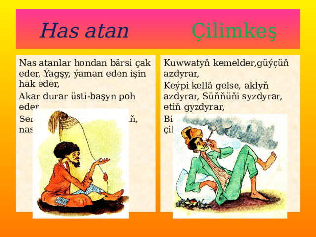 Has atan Çilimkeş Nas atanlar hondan bärsi çak eder, Ýagşy, ýaman eden işin hak eder, Kuwwatyň kemelder,güýçüň azdyrar, Akar durar üsti-başyn poh eder, Keýpi kellä gelse, aklyň azdyrar, Süňňüňi syzdyrar, etiň gyzdyrar, Senden gaçar deňu-duşuň, nas atan. Bir nyşana budur sende, çilimkeş. 