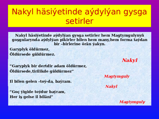 Nakyl häsiýetinde aýdylýan gysga setirler Nakyl häsiýetinde aýdylýan gysga setirler hem Magtymgulynyň goşgularynda aýdylýan pikirler bilen hem many,hem forma taýdan bir –birlerine örän ýakyn. Garyplyk öldürmez, Öldürsede güldürmez.  Nakyl “ Garyplyk bir dertdir adam öldürmez, Öldürsede,tirilikde güldürmez”  Magtymguly Il bilen gelen –toý-da, baýram.  Nakyl “ Goç ýigide toýdur baýram, Her iş gelse il biläni”  Magtymgul y 
