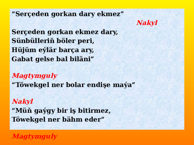 “ Serçeden gorkan dary ekmez”  Nakyl Serçeden gorkan ekmez dary, Sünbülleriň böler peri, Hüjüm eýlär barça ary, Gabat gelse bal biläni”  Magtymguly “ Töwekgel ner bolar endişe maýa”  Nakyl “ Müň gaýgy bir iş bitirmez, Töwekgel ner bähm eder”  Magtymguly 