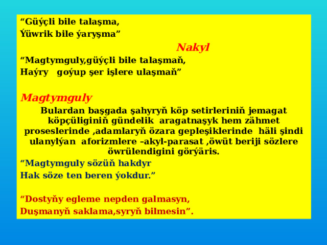 “ Güýçli bile talaşma, Ýüwrik bile ýaryşma”  Nakyl “ Magtymguly,güýçli bile talaşmaň, Haýry goýup şer işlere ulaşmaň”  Magtymguly Bulardan başgada şahyryň köp setirleriniň jemagat köpçüliginiň gündelik aragatnaşyk hem zähmet proseslerinde ,adamlaryň özara gepleşiklerinde häli şindi ulanylýan aforizmlere –akyl-parasat ,öwüt beriji sözlere öwrülendigini görýäris. “ Magtymguly sözüň hakdyr Hak söze ten beren ýokdur.”  “ Dostyňy egleme nepden galmasyn, Duşmanyň saklama,syryň bilmesin”.  